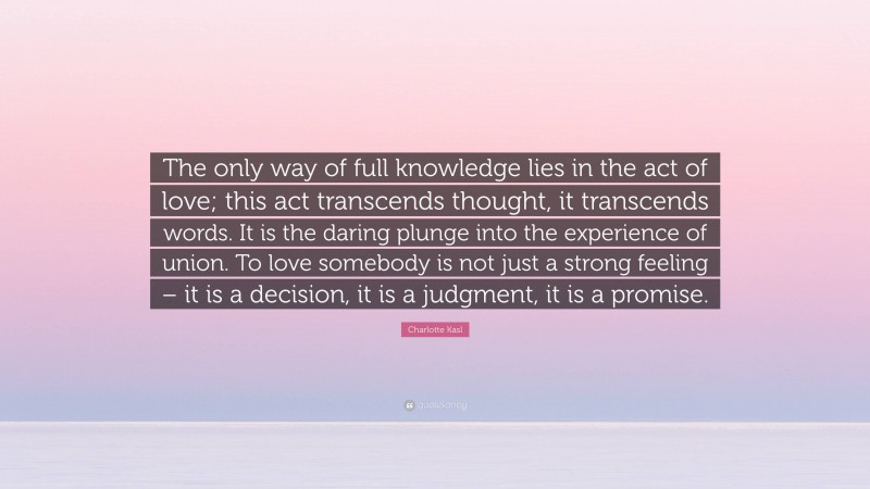 Charlotte Kasl Quote: “The only way of full knowledge lies in the act of love; this act transcends thought, it transcends words. It is the daring plunge into the experience of union. To love somebody is not just a strong feeling – it is a decision, it is a judgment, it is a promise.”