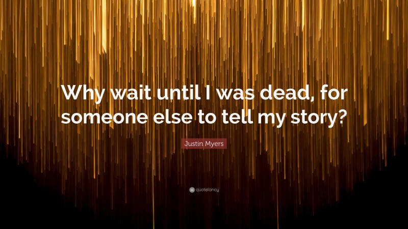 Justin Myers Quote: “Why wait until I was dead, for someone else to tell my story?”