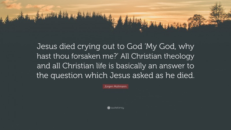 Jürgen Moltmann Quote: “Jesus died crying out to God ‘My God, why hast thou forsaken me?’ All Christian theology and all Christian life is basically an answer to the question which Jesus asked as he died.”
