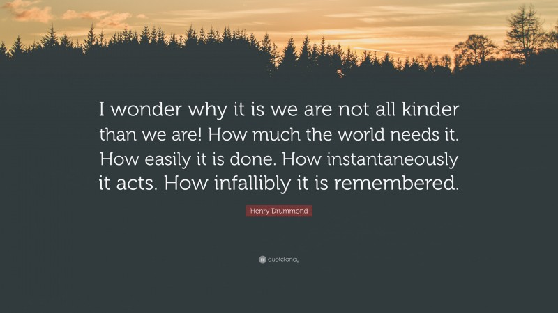 Henry Drummond Quote: “I wonder why it is we are not all kinder than we are! How much the world needs it. How easily it is done. How instantaneously it acts. How infallibly it is remembered.”