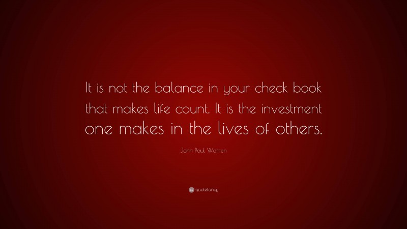 John Paul Warren Quote: “It is not the balance in your check book that makes life count. It is the investment one makes in the lives of others.”