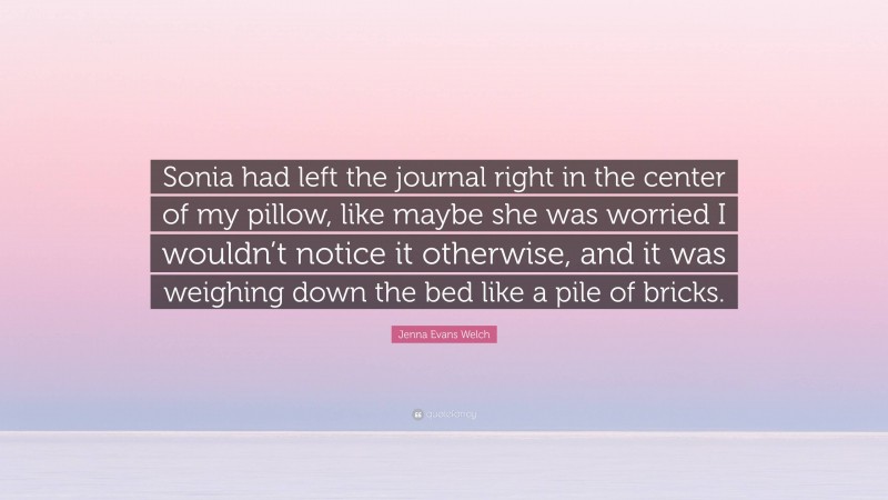 Jenna Evans Welch Quote: “Sonia had left the journal right in the center of my pillow, like maybe she was worried I wouldn’t notice it otherwise, and it was weighing down the bed like a pile of bricks.”