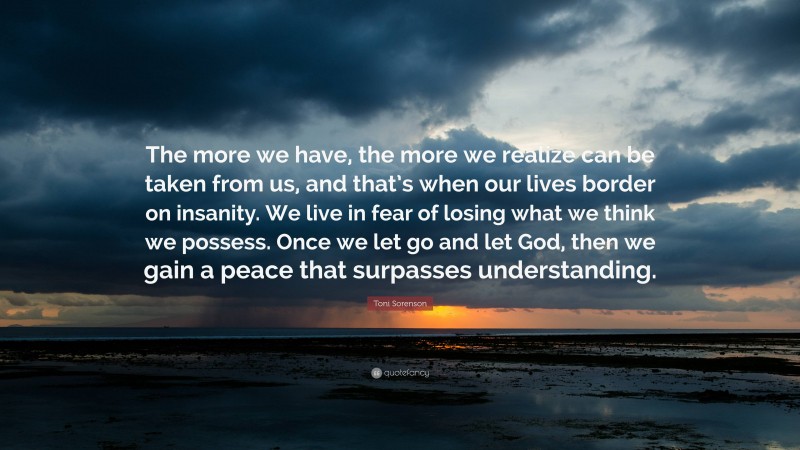 Toni Sorenson Quote: “The more we have, the more we realize can be taken from us, and that’s when our lives border on insanity. We live in fear of losing what we think we possess. Once we let go and let God, then we gain a peace that surpasses understanding.”