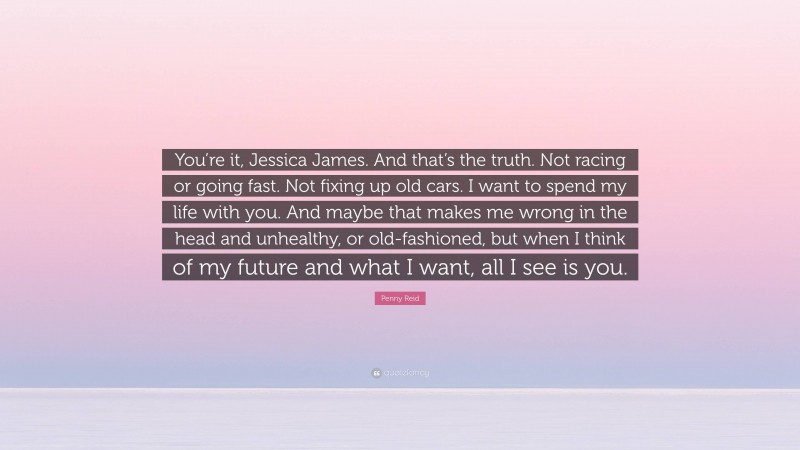 Penny Reid Quote: “You’re it, Jessica James. And that’s the truth. Not racing or going fast. Not fixing up old cars. I want to spend my life with you. And maybe that makes me wrong in the head and unhealthy, or old-fashioned, but when I think of my future and what I want, all I see is you.”