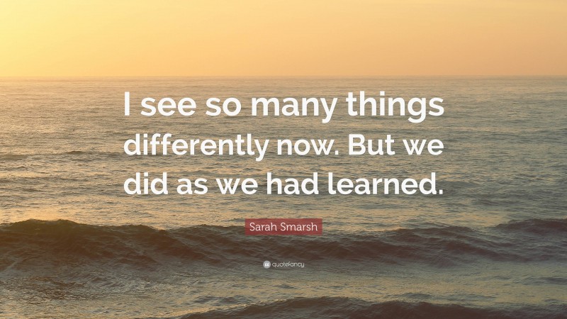 Sarah Smarsh Quote: “I see so many things differently now. But we did as we had learned.”