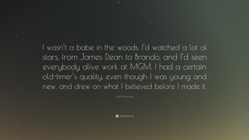 Jack Nicholson Quote: “I wasn’t a babe in the woods. I’d watched a lot of stars, from James Dean to Brando, and I’d seen everybody alive work at MGM. I had a certain old-timer’s quality, even though I was young and new, and drew on what I believed before I made it.”