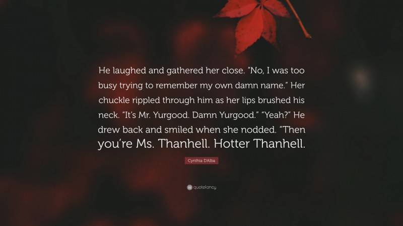 Cynthia D'Alba Quote: “He laughed and gathered her close. “No, I was too busy trying to remember my own damn name.” Her chuckle rippled through him as her lips brushed his neck. “It’s Mr. Yurgood. Damn Yurgood.” “Yeah?” He drew back and smiled when she nodded. “Then you’re Ms. Thanhell. Hotter Thanhell.”