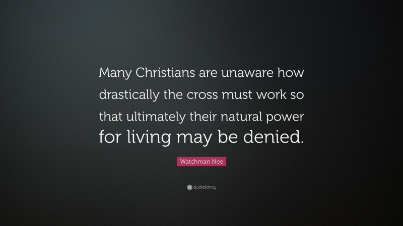 Watchman Nee Quote: “Many Christians are unaware how drastically the cross must work so that ultimately their natural power for living may be denied.”