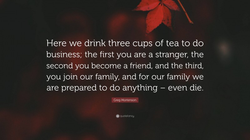 Greg Mortenson Quote: “Here we drink three cups of tea to do business; the first you are a stranger, the second you become a friend, and the third, you join our family, and for our family we are prepared to do anything – even die.”