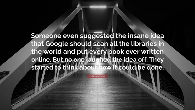 Nicholas Carlson Quote: “Someone even suggested the insane idea that Google should scan all the libraries in the world and put every book ever written online. But no one laughed the idea off. They started to think about how it could be done.”