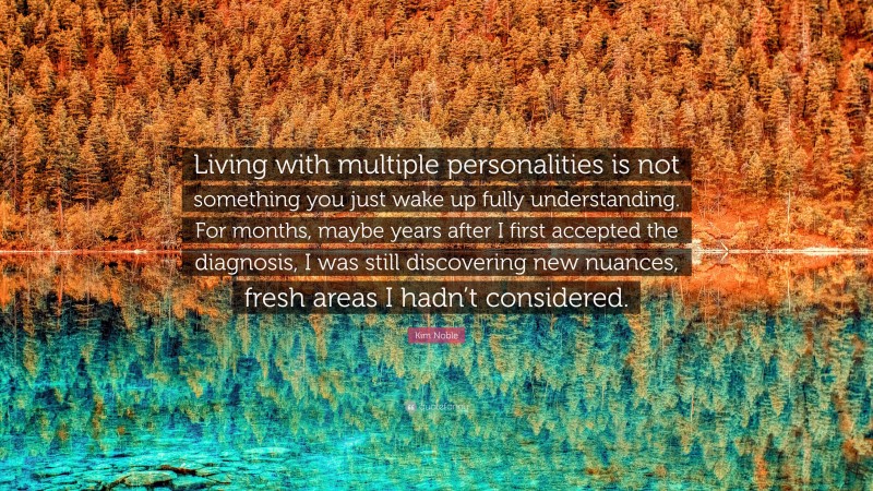 Kim Noble Quote: “Living with multiple personalities is not something you just wake up fully understanding. For months, maybe years after I first accepted the diagnosis, I was still discovering new nuances, fresh areas I hadn’t considered.”