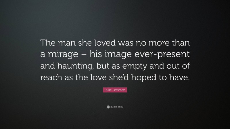 Julie Lessman Quote: “The man she loved was no more than a mirage – his image ever-present and haunting, but as empty and out of reach as the love she’d hoped to have.”