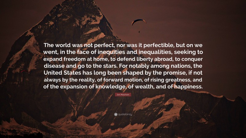 Jon Meacham Quote: “The world was not perfect, nor was it perfectible, but on we went, in the face of inequities and inequalities, seeking to expand freedom at home, to defend liberty abroad, to conquer disease and go to the stars. For notably among nations, the United States has long been shaped by the promise, if not always by the reality, of forward motion, of rising greatness, and of the expansion of knowledge, of wealth, and of happiness.”