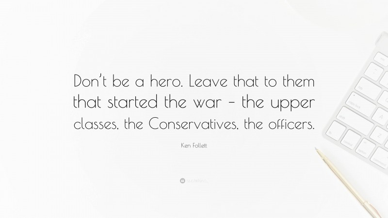 Ken Follett Quote: “Don’t be a hero. Leave that to them that started the war – the upper classes, the Conservatives, the officers.”