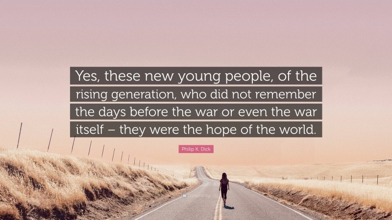 Philip K. Dick Quote: “Yes, these new young people, of the rising generation, who did not remember the days before the war or even the war itself – they were the hope of the world.”