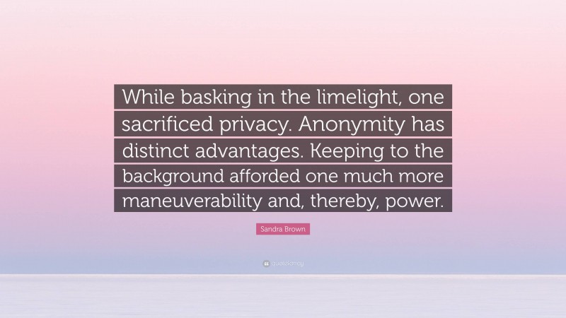Sandra Brown Quote: “While basking in the limelight, one sacrificed privacy. Anonymity has distinct advantages. Keeping to the background afforded one much more maneuverability and, thereby, power.”