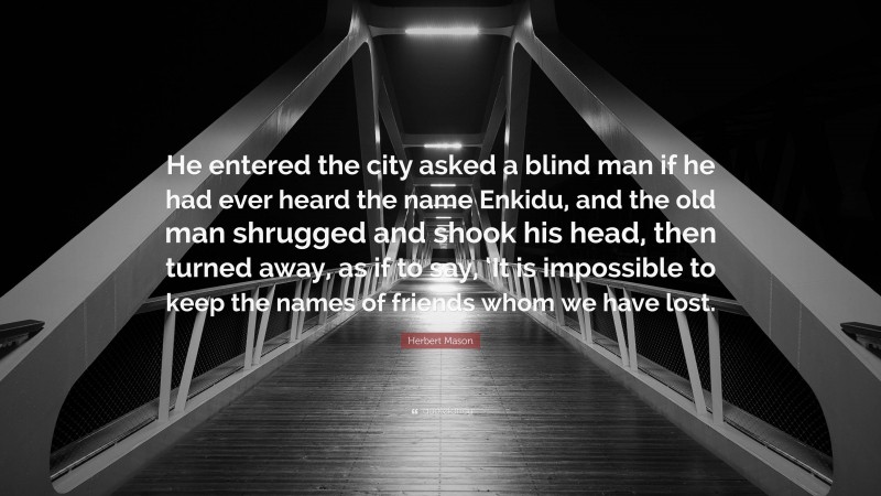 Herbert Mason Quote: “He entered the city asked a blind man if he had ever heard the name Enkidu, and the old man shrugged and shook his head, then turned away, as if to say, ‘It is impossible to keep the names of friends whom we have lost.”