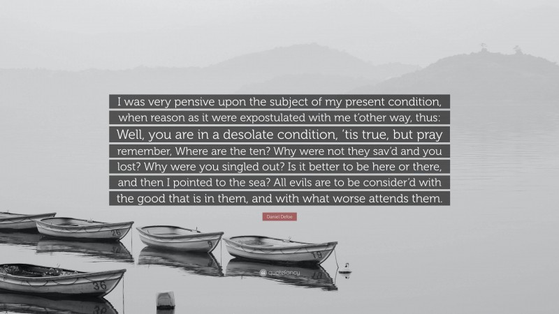 Daniel Defoe Quote: “I was very pensive upon the subject of my present condition, when reason as it were expostulated with me t’other way, thus: Well, you are in a desolate condition, ’tis true, but pray remember, Where are the ten? Why were not they sav’d and you lost? Why were you singled out? Is it better to be here or there, and then I pointed to the sea? All evils are to be consider’d with the good that is in them, and with what worse attends them.”