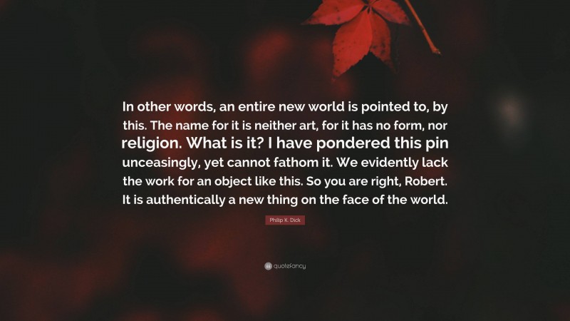 Philip K. Dick Quote: “In other words, an entire new world is pointed to, by this. The name for it is neither art, for it has no form, nor religion. What is it? I have pondered this pin unceasingly, yet cannot fathom it. We evidently lack the work for an object like this. So you are right, Robert. It is authentically a new thing on the face of the world.”