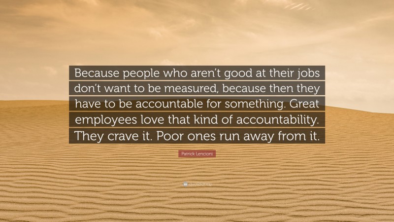 Patrick Lencioni Quote: “Because people who aren’t good at their jobs don’t want to be measured, because then they have to be accountable for something. Great employees love that kind of accountability. They crave it. Poor ones run away from it.”