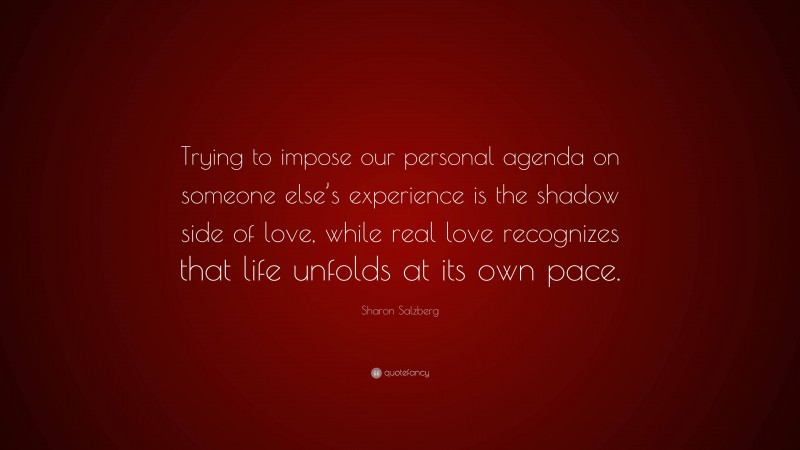 Sharon Salzberg Quote: “Trying to impose our personal agenda on someone else’s experience is the shadow side of love, while real love recognizes that life unfolds at its own pace.”