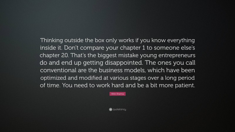 Nitin Sharma Quote: “Thinking outside the box only works if you know everything inside it. Don’t compare your chapter 1 to someone else’s chapter 20. That’s the biggest mistake young entrepreneurs do and end up getting disappointed. The ones you call conventional are the business models, which have been optimized and modified at various stages over a long period of time. You need to work hard and be a bit more patient.”