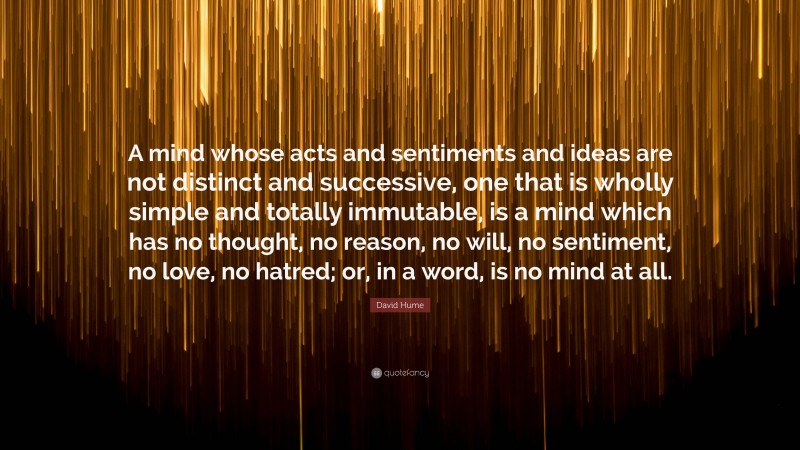 David Hume Quote: “A mind whose acts and sentiments and ideas are not distinct and successive, one that is wholly simple and totally immutable, is a mind which has no thought, no reason, no will, no sentiment, no love, no hatred; or, in a word, is no mind at all.”