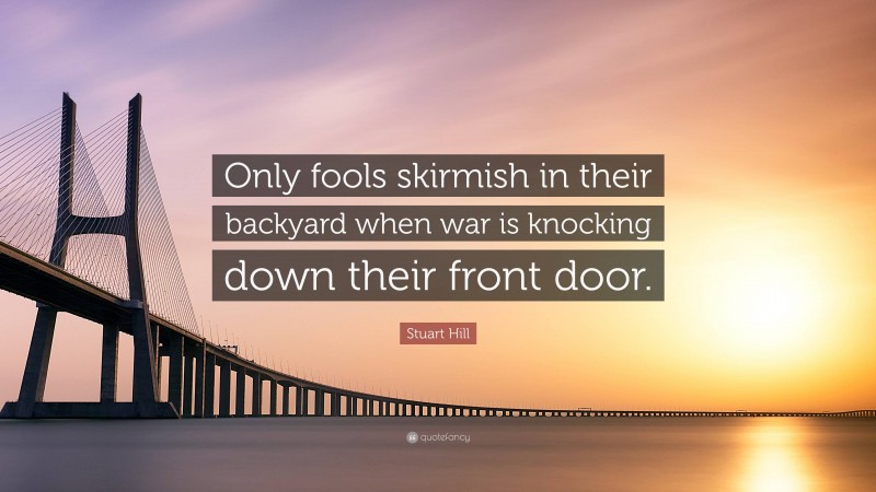 Stuart Hill Quote: “Only fools skirmish in their backyard when war is knocking down their front door.”