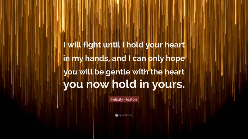 Felicity Heaton Quote: “I will fight until I hold your heart in my hands, and I can only hope you will be gentle with the heart you now hold in yours.”