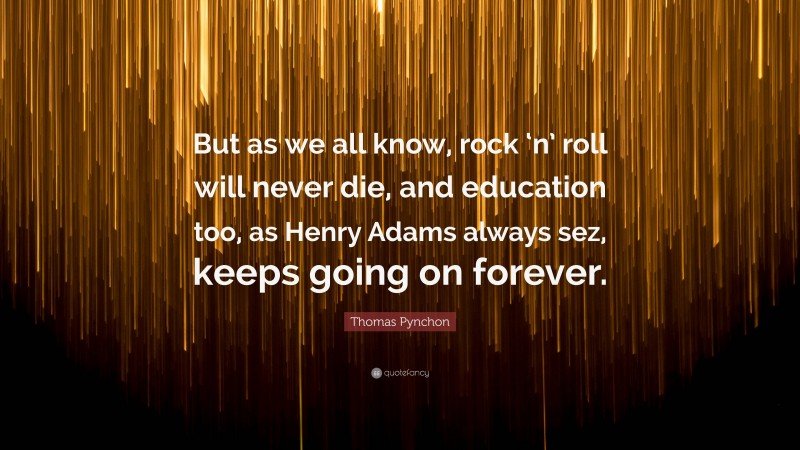 Thomas Pynchon Quote: “But as we all know, rock ‘n’ roll will never die, and education too, as Henry Adams always sez, keeps going on forever.”