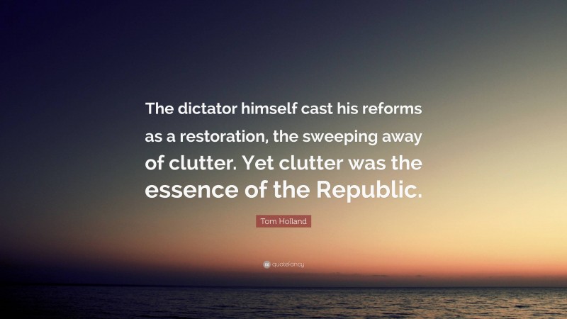 Tom Holland Quote: “The dictator himself cast his reforms as a restoration, the sweeping away of clutter. Yet clutter was the essence of the Republic.”