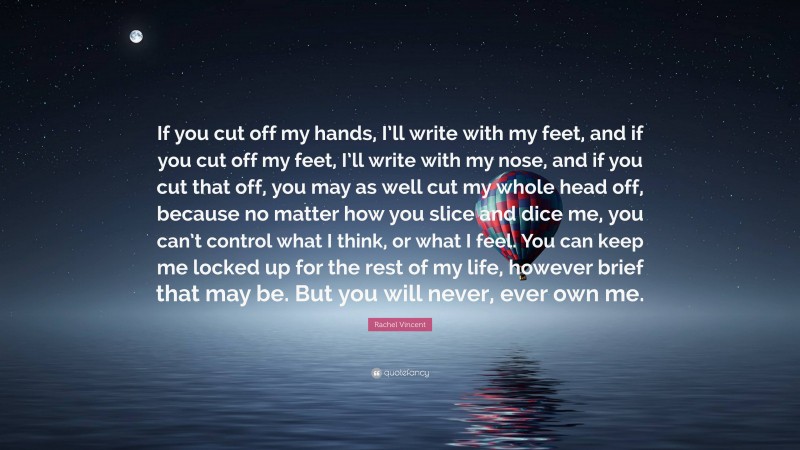 Rachel Vincent Quote: “If you cut off my hands, I’ll write with my feet, and if you cut off my feet, I’ll write with my nose, and if you cut that off, you may as well cut my whole head off, because no matter how you slice and dice me, you can’t control what I think, or what I feel. You can keep me locked up for the rest of my life, however brief that may be. But you will never, ever own me.”