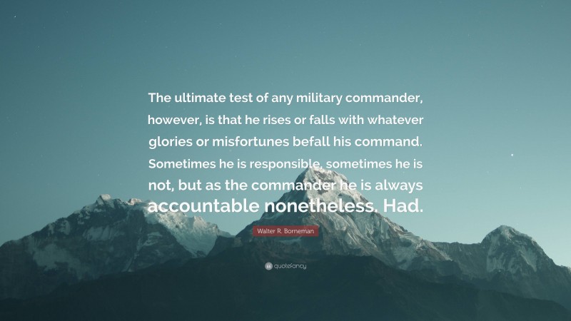 Walter R. Borneman Quote: “The ultimate test of any military commander, however, is that he rises or falls with whatever glories or misfortunes befall his command. Sometimes he is responsible, sometimes he is not, but as the commander he is always accountable nonetheless. Had.”