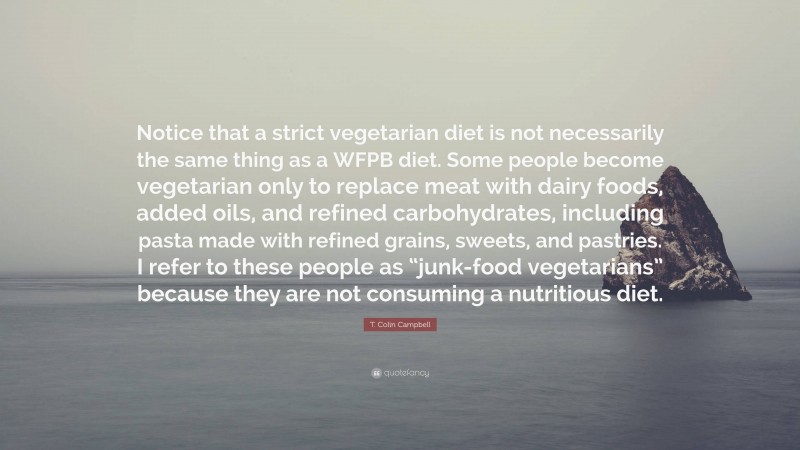 T. Colin Campbell Quote: “Notice that a strict vegetarian diet is not necessarily the same thing as a WFPB diet. Some people become vegetarian only to replace meat with dairy foods, added oils, and refined carbohydrates, including pasta made with refined grains, sweets, and pastries. I refer to these people as “junk-food vegetarians” because they are not consuming a nutritious diet.”