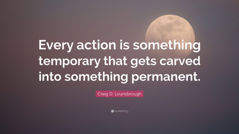 Craig D. Lounsbrough Quote: “Every action is something temporary that gets carved into something permanent.”