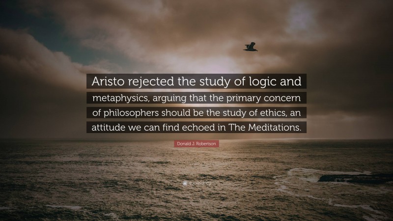 Donald J. Robertson Quote: “Aristo rejected the study of logic and metaphysics, arguing that the primary concern of philosophers should be the study of ethics, an attitude we can find echoed in The Meditations.”