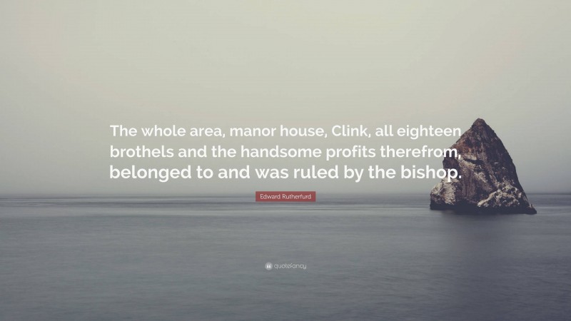 Edward Rutherfurd Quote: “The whole area, manor house, Clink, all eighteen brothels and the handsome profits therefrom, belonged to and was ruled by the bishop.”