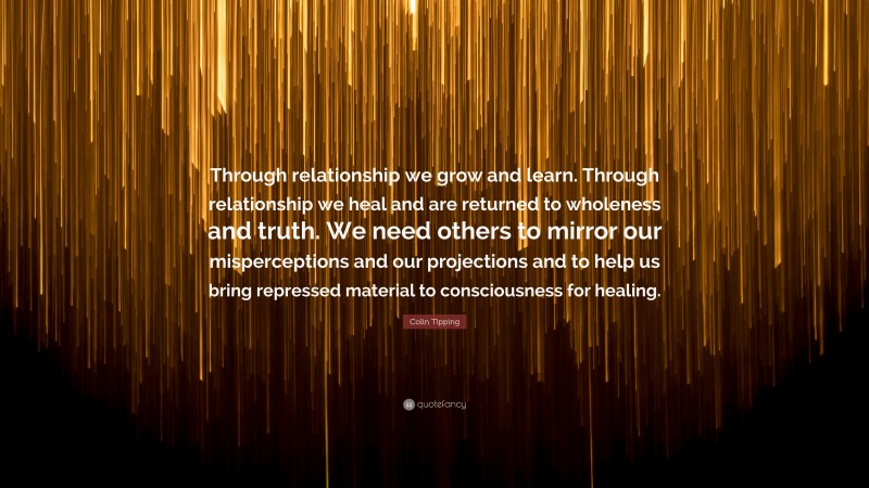 Colin Tipping Quote: “Through relationship we grow and learn. Through relationship we heal and are returned to wholeness and truth. We need others to mirror our misperceptions and our projections and to help us bring repressed material to consciousness for healing.”