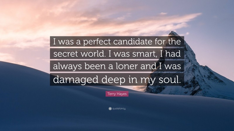 Terry Hayes Quote: “I was a perfect candidate for the secret world. I was smart, I had always been a loner and I was damaged deep in my soul.”