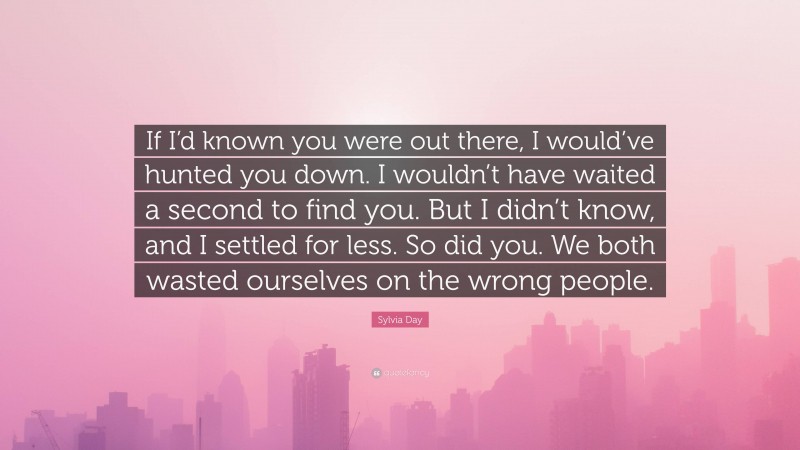 Sylvia Day Quote: “If I’d known you were out there, I would’ve hunted you down. I wouldn’t have waited a second to find you. But I didn’t know, and I settled for less. So did you. We both wasted ourselves on the wrong people.”