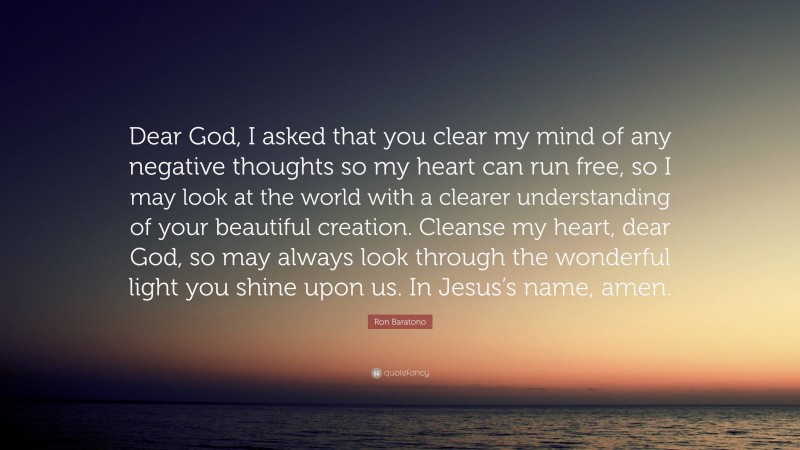 Ron Baratono Quote: “Dear God, I asked that you clear my mind of any negative thoughts so my heart can run free, so I may look at the world with a clearer understanding of your beautiful creation. Cleanse my heart, dear God, so may always look through the wonderful light you shine upon us. In Jesus’s name, amen.”