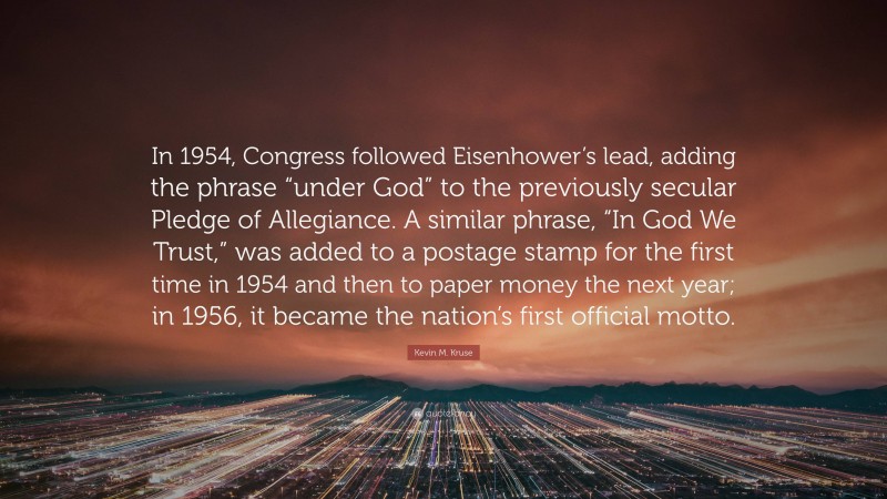 Kevin M. Kruse Quote: “In 1954, Congress followed Eisenhower’s lead, adding the phrase “under God” to the previously secular Pledge of Allegiance. A similar phrase, “In God We Trust,” was added to a postage stamp for the first time in 1954 and then to paper money the next year; in 1956, it became the nation’s first official motto.”