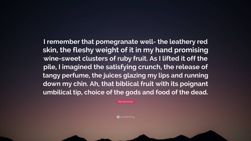 Elle Newmark Quote: “I remember that pomegranate well- the leathery red skin, the fleshy weight of it in my hand promising wine-sweet clusters of ruby fruit. As I lifted it off the pile, I imagined the satisfying crunch, the release of tangy perfume, the juices glazing my lips and running down my chin. Ah, that biblical fruit with its poignant umbilical tip, choice of the gods and food of the dead.”