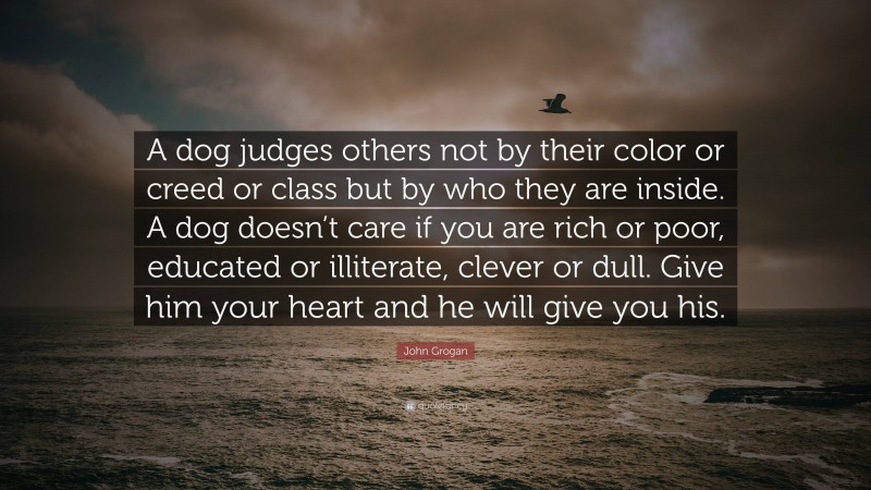 John Grogan Quote: “A dog judges others not by their color or creed or class but by who they are inside. A dog doesn’t care if you are rich or poor, educated or illiterate, clever or dull. Give him your heart and he will give you his.”