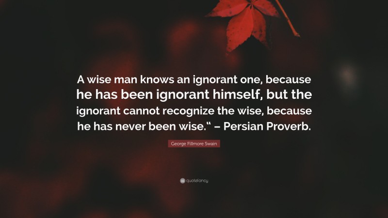 George Fillmore Swain Quote: “A wise man knows an ignorant one, because he has been ignorant himself, but the ignorant cannot recognize the wise, because he has never been wise.“ – Persian Proverb.”