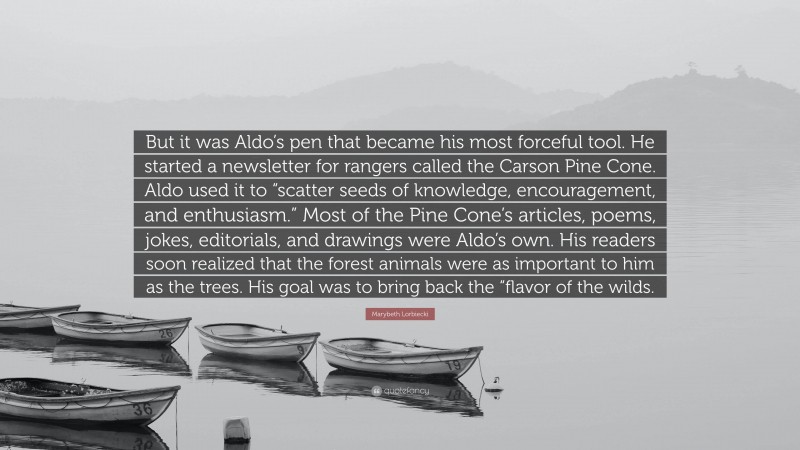 Marybeth Lorbiecki Quote: “But it was Aldo’s pen that became his most forceful tool. He started a newsletter for rangers called the Carson Pine Cone. Aldo used it to “scatter seeds of knowledge, encouragement, and enthusiasm.” Most of the Pine Cone’s articles, poems, jokes, editorials, and drawings were Aldo’s own. His readers soon realized that the forest animals were as important to him as the trees. His goal was to bring back the “flavor of the wilds.”