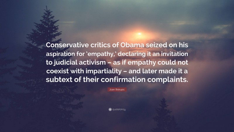 Joan Biskupic Quote: “Conservative critics of Obama seized on his aspiration for ‘empathy,’ declaring it an invitation to judicial activism – as if empathy could not coexist with impartiality – and later made it a subtext of their confirmation complaints.”