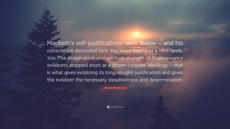 Alexander Solschenizyn Quote: “Macbeth’s self-justifications were feeble – and his conscience devoured him. Yes, even Iago was a little lamb, too. The imagination and spiritual strength of Shakespeare’s evildoers stopped short at a dozen corpses. Ideology – that is what gives evildoing its long-sought justification and gives the evildoer the necessary steadfastness and determination.”