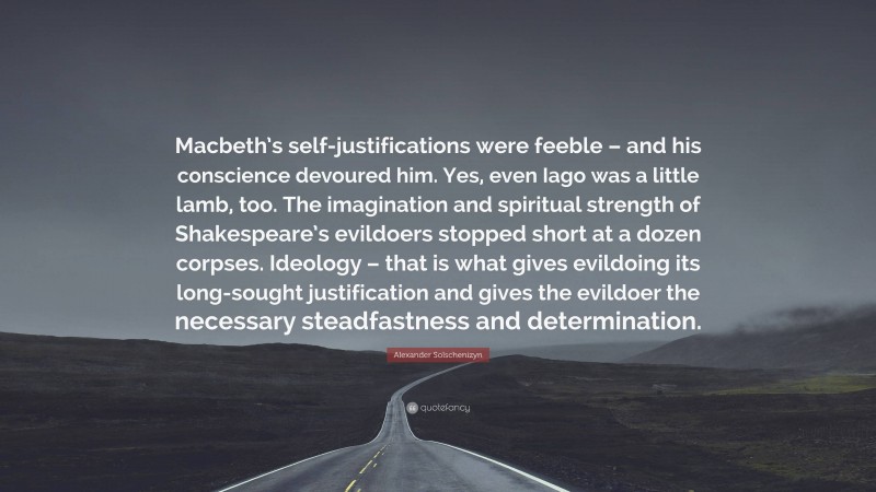 Alexander Solschenizyn Quote: “Macbeth’s self-justifications were feeble – and his conscience devoured him. Yes, even Iago was a little lamb, too. The imagination and spiritual strength of Shakespeare’s evildoers stopped short at a dozen corpses. Ideology – that is what gives evildoing its long-sought justification and gives the evildoer the necessary steadfastness and determination.”