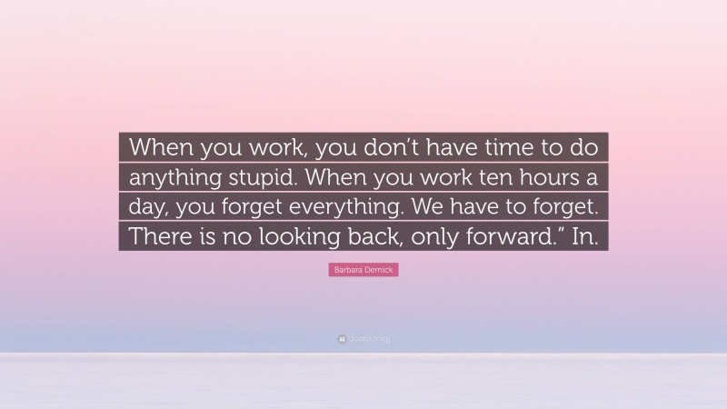 Barbara Demick Quote: “When you work, you don’t have time to do anything stupid. When you work ten hours a day, you forget everything. We have to forget. There is no looking back, only forward.” In.”